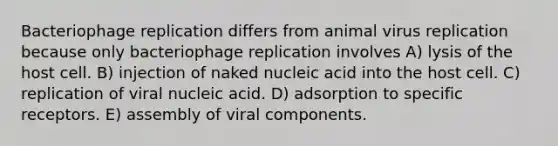 Bacteriophage replication differs from animal virus replication because only bacteriophage replication involves A) lysis of the host cell. B) injection of naked nucleic acid into the host cell. C) replication of viral nucleic acid. D) adsorption to specific receptors. E) assembly of viral components.