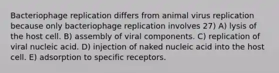 Bacteriophage replication differs from animal virus replication because only bacteriophage replication involves 27) A) lysis of the host cell. B) assembly of viral components. C) replication of viral nucleic acid. D) injection of naked nucleic acid into the host cell. E) adsorption to specific receptors.