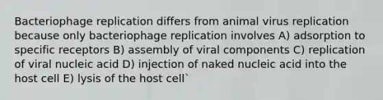 Bacteriophage replication differs from animal virus replication because only bacteriophage replication involves A) adsorption to specific receptors B) assembly of viral components C) replication of viral nucleic acid D) injection of naked nucleic acid into the host cell E) lysis of the host cell`