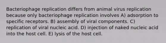 Bacteriophage replication differs from animal virus replication because only bacteriophage replication involves A) adsorption to specific receptors. B) assembly of viral components. C) replication of viral nucleic acid. D) injection of naked nucleic acid into the host cell. E) lysis of the host cell.