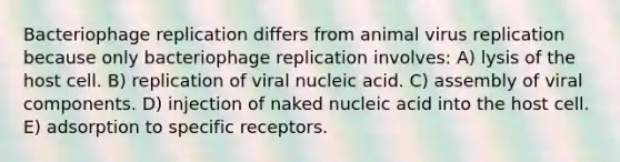 Bacteriophage replication differs from animal virus replication because only bacteriophage replication involves: A) lysis of the host cell. B) replication of viral nucleic acid. C) assembly of viral components. D) injection of naked nucleic acid into the host cell. E) adsorption to specific receptors.