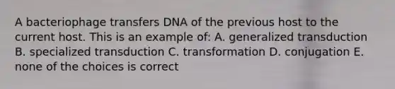 A bacteriophage transfers DNA of the previous host to the current host. This is an example of: A. generalized transduction B. specialized transduction C. transformation D. conjugation E. none of the choices is correct