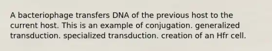 A bacteriophage transfers DNA of the previous host to the current host. This is an example of conjugation. generalized transduction. specialized transduction. creation of an Hfr cell.