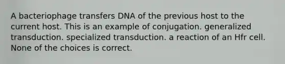 A bacteriophage transfers DNA of the previous host to the current host. This is an example of conjugation. generalized transduction. specialized transduction. a reaction of an Hfr cell. None of the choices is correct.