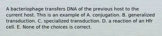 A bacteriophage transfers DNA of the previous host to the current host. This is an example of A. conjugation. B. generalized transduction. C. specialized transduction. D. a reaction of an Hfr cell. E. None of the choices is correct.