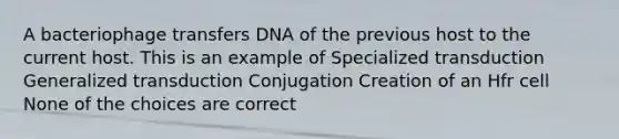 A bacteriophage transfers DNA of the previous host to the current host. This is an example of Specialized transduction Generalized transduction Conjugation Creation of an Hfr cell None of the choices are correct