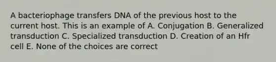 A bacteriophage transfers DNA of the previous host to the current host. This is an example of A. Conjugation B. Generalized transduction C. Specialized transduction D. Creation of an Hfr cell E. None of the choices are correct