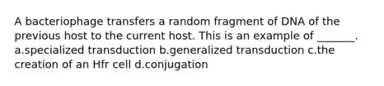 A bacteriophage transfers a random fragment of DNA of the previous host to the current host. This is an example of _______. a.specialized transduction b.generalized transduction c.the creation of an Hfr cell d.conjugation