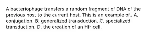 A bacteriophage transfers a random fragment of DNA of the previous host to the current host. This is an example of.. A. conjugation. B. generalized transduction. C. specialized transduction. D. the creation of an Hfr cell.