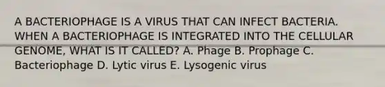 A BACTERIOPHAGE IS A VIRUS THAT CAN INFECT BACTERIA. WHEN A BACTERIOPHAGE IS INTEGRATED INTO THE CELLULAR GENOME, WHAT IS IT CALLED? A. Phage B. Prophage C. Bacteriophage D. Lytic virus E. Lysogenic virus