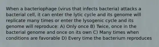 When a bacteriophage (virus that infects bacteria) attacks a bacterial cell, it can enter the lytic cycle and its genome will replicate many times or enter the lysogenic cycle and its genome will reproduce: A) Only once B) Twice, once in the bacterial genome and once on its own C) Many times when conditions are favorable D) Every time the bacterium reproduces