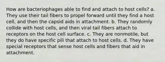 How are bacteriophages able to find and attach to host cells? a. They use their tail fibers to propel forward until they find a host cell, and then the capsid aids in attachment. b. They randomly collide with host cells, and then viral tail fibers attach to receptors on the host cell surface. c. They are nonmotile, but they do have specific pili that attach to host cells. d. They have special receptors that sense host cells and fibers that aid in attachment.