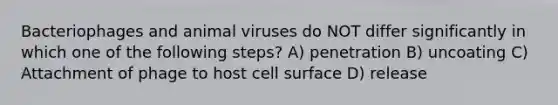 Bacteriophages and animal viruses do NOT differ significantly in which one of the following steps? A) penetration B) uncoating C) Attachment of phage to host cell surface D) release