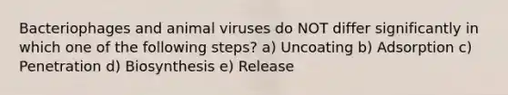 Bacteriophages and animal viruses do NOT differ significantly in which one of the following steps? a) Uncoating b) Adsorption c) Penetration d) Biosynthesis e) Release