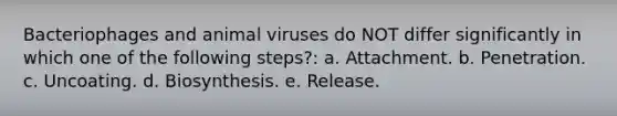 Bacteriophages and animal viruses do NOT differ significantly in which one of the following steps?: a. Attachment. b. Penetration. c. Uncoating. d. Biosynthesis. e. Release.