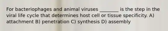 For bacteriophages and animal viruses ________ is the step in the viral life cycle that determines host cell or tissue specificity. A) attachment B) penetration C) synthesis D) assembly