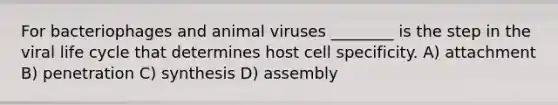 For bacteriophages and animal viruses ________ is the step in the viral life cycle that determines host cell specificity. A) attachment B) penetration C) synthesis D) assembly