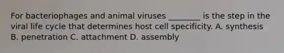 For bacteriophages and animal viruses ________ is the step in the viral life cycle that determines host cell specificity. A. synthesis B. penetration C. attachment D. assembly