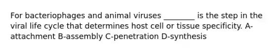 For bacteriophages and animal viruses ________ is the step in the viral life cycle that determines host cell or tissue specificity. A-attachment B-assembly C-penetration D-synthesis