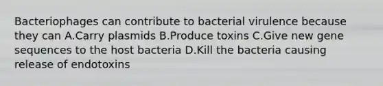 Bacteriophages can contribute to bacterial virulence because they can A.Carry plasmids B.Produce toxins C.Give new gene sequences to the host bacteria D.Kill the bacteria causing release of endotoxins