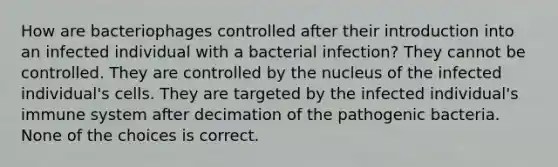 How are bacteriophages controlled after their introduction into an infected individual with a bacterial infection? They cannot be controlled. They are controlled by the nucleus of the infected individual's cells. They are targeted by the infected individual's immune system after decimation of the pathogenic bacteria. None of the choices is correct.