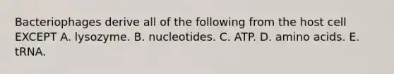 Bacteriophages derive all of the following from the host cell EXCEPT A. lysozyme. B. nucleotides. C. ATP. D. <a href='https://www.questionai.com/knowledge/k9gb720LCl-amino-acids' class='anchor-knowledge'>amino acids</a>. E. tRNA.