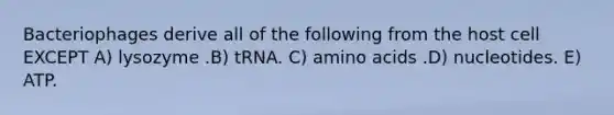 Bacteriophages derive all of the following from the host cell EXCEPT A) lysozyme .B) tRNA. C) <a href='https://www.questionai.com/knowledge/k9gb720LCl-amino-acids' class='anchor-knowledge'>amino acids</a> .D) nucleotides. E) ATP.