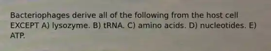 Bacteriophages derive all of the following from the host cell EXCEPT A) lysozyme. B) tRNA. C) amino acids. D) nucleotides. E) ATP.