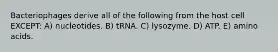 Bacteriophages derive all of the following from the host cell EXCEPT: A) nucleotides. B) tRNA. C) lysozyme. D) ATP. E) amino acids.