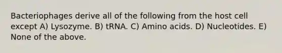 Bacteriophages derive all of the following from the host cell except A) Lysozyme. B) tRNA. C) Amino acids. D) Nucleotides. E) None of the above.