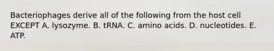 Bacteriophages derive all of the following from the host cell EXCEPT A. lysozyme. B. tRNA. C. amino acids. D. nucleotides. E. ATP.