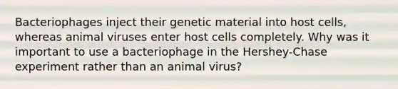 Bacteriophages inject their genetic material into host cells, whereas animal viruses enter host cells completely. Why was it important to use a bacteriophage in the Hershey-Chase experiment rather than an animal virus?