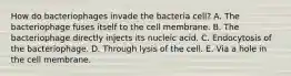 How do bacteriophages invade the bacteria cell? A. The bacteriophage fuses itself to the cell membrane. B. The bacteriophage directly injects its nucleic acid. C. Endocytosis of the bacteriophage. D. Through lysis of the cell. E. Via a hole in the cell membrane.