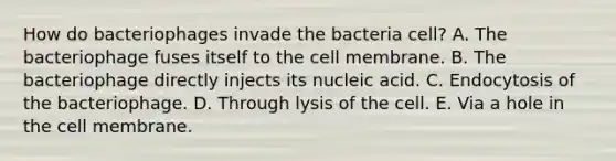 How do bacteriophages invade the bacteria cell? A. The bacteriophage fuses itself to the cell membrane. B. The bacteriophage directly injects its nucleic acid. C. Endocytosis of the bacteriophage. D. Through lysis of the cell. E. Via a hole in the cell membrane.