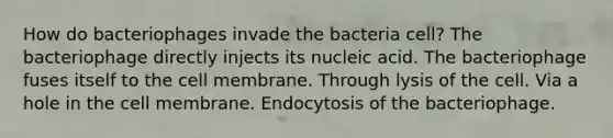 How do bacteriophages invade the bacteria cell? The bacteriophage directly injects its nucleic acid. The bacteriophage fuses itself to the cell membrane. Through lysis of the cell. Via a hole in the cell membrane. Endocytosis of the bacteriophage.