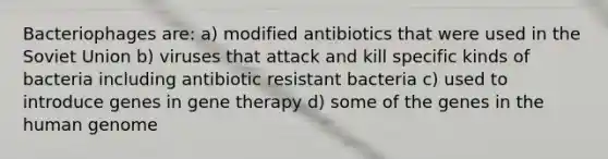 Bacteriophages are: a) modified antibiotics that were used in the Soviet Union b) viruses that attack and kill specific kinds of bacteria including antibiotic resistant bacteria c) used to introduce genes in gene therapy d) some of the genes in the human genome