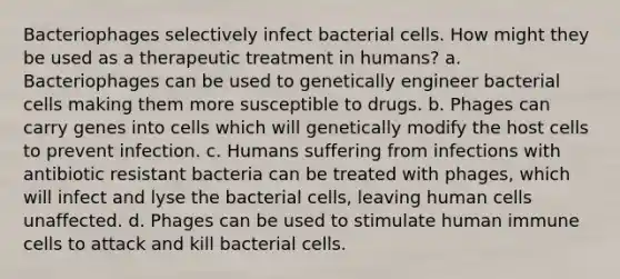 Bacteriophages selectively infect bacterial cells. How might they be used as a therapeutic treatment in humans? a. Bacteriophages can be used to genetically engineer bacterial cells making them more susceptible to drugs. b. Phages can carry genes into cells which will genetically modify the host cells to prevent infection. c. Humans suffering from infections with antibiotic resistant bacteria can be treated with phages, which will infect and lyse the bacterial cells, leaving human cells unaffected. d. Phages can be used to stimulate human immune cells to attack and kill bacterial cells.