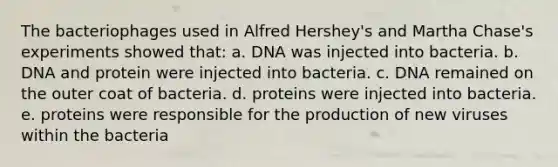 The bacteriophages used in Alfred Hershey's and Martha Chase's experiments showed that: a. DNA was injected into bacteria. b. DNA and protein were injected into bacteria. c. DNA remained on the outer coat of bacteria. d. proteins were injected into bacteria. e. proteins were responsible for the production of new viruses within the bacteria