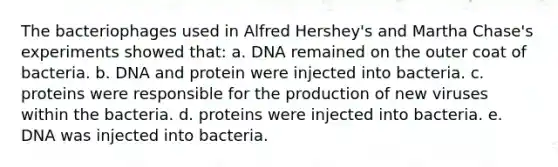 The bacteriophages used in Alfred Hershey's and Martha Chase's experiments showed that: a. DNA remained on the outer coat of bacteria. b. DNA and protein were injected into bacteria. c. proteins were responsible for the production of new viruses within the bacteria. d. proteins were injected into bacteria. e. DNA was injected into bacteria.