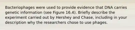 Bacteriophages were used to provide evidence that DNA carries genetic information (see Figure 16.4). Briefly describe the experiment carried out by Hershey and Chase, including in your description why the researchers chose to use phages.