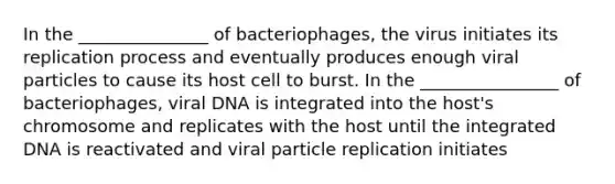 In the _______________ of bacteriophages, the virus initiates its replication process and eventually produces enough viral particles to cause its host cell to burst. In the ________________ of bacteriophages, viral DNA is integrated into the host's chromosome and replicates with the host until the integrated DNA is reactivated and viral particle replication initiates