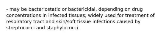 - may be bacteriostatic or bactericidal, depending on drug concentrations in infected tissues; widely used for treatment of respiratory tract and skin/soft tissue infections caused by streptococci and staphylococci.