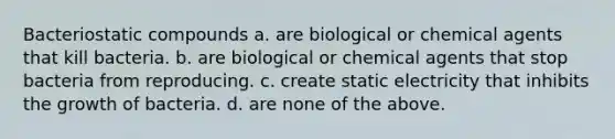 Bacteriostatic compounds a. are biological or chemical agents that kill bacteria. b. are biological or chemical agents that stop bacteria from reproducing. c. create static electricity that inhibits the growth of bacteria. d. are none of the above.