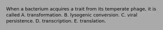 When a bacterium acquires a trait from its temperate phage, it is called A. transformation. B. lysogenic conversion. C. viral persistence. D. transcription. E. translation.