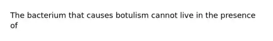 The bacterium that causes botulism cannot live in the presence of