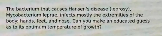 The bacterium that causes Hansen's disease (leprosy), Mycobacterium leprae, infects mostly the extremities of the body: hands, feet, and nose. Can you make an educated guess as to its optimum temperature of growth?