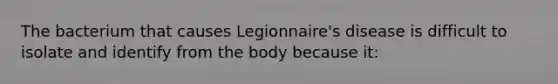 The bacterium that causes Legionnaire's disease is difficult to isolate and identify from the body because it: