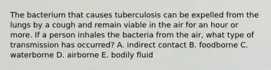 The bacterium that causes tuberculosis can be expelled from the lungs by a cough and remain viable in the air for an hour or more. If a person inhales the bacteria from the air, what type of transmission has occurred? A. indirect contact B. foodborne C. waterborne D. airborne E. bodily fluid