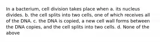 In a bacterium, cell division takes place when a. its nucleus divides. b. the cell splits into two cells, one of which receives all of the DNA. c. the DNA is copied, a new cell wall forms between the DNA copies, and the cell splits into two cells. d. None of the above