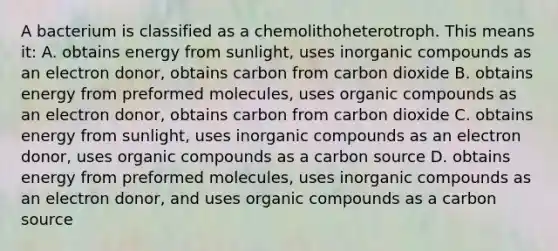 A bacterium is classified as a chemolithoheterotroph. This means it: A. obtains energy from sunlight, uses inorganic compounds as an electron donor, obtains carbon from carbon dioxide B. obtains energy from preformed molecules, uses organic compounds as an electron donor, obtains carbon from carbon dioxide C. obtains energy from sunlight, uses inorganic compounds as an electron donor, uses organic compounds as a carbon source D. obtains energy from preformed molecules, uses inorganic compounds as an electron donor, and uses organic compounds as a carbon source